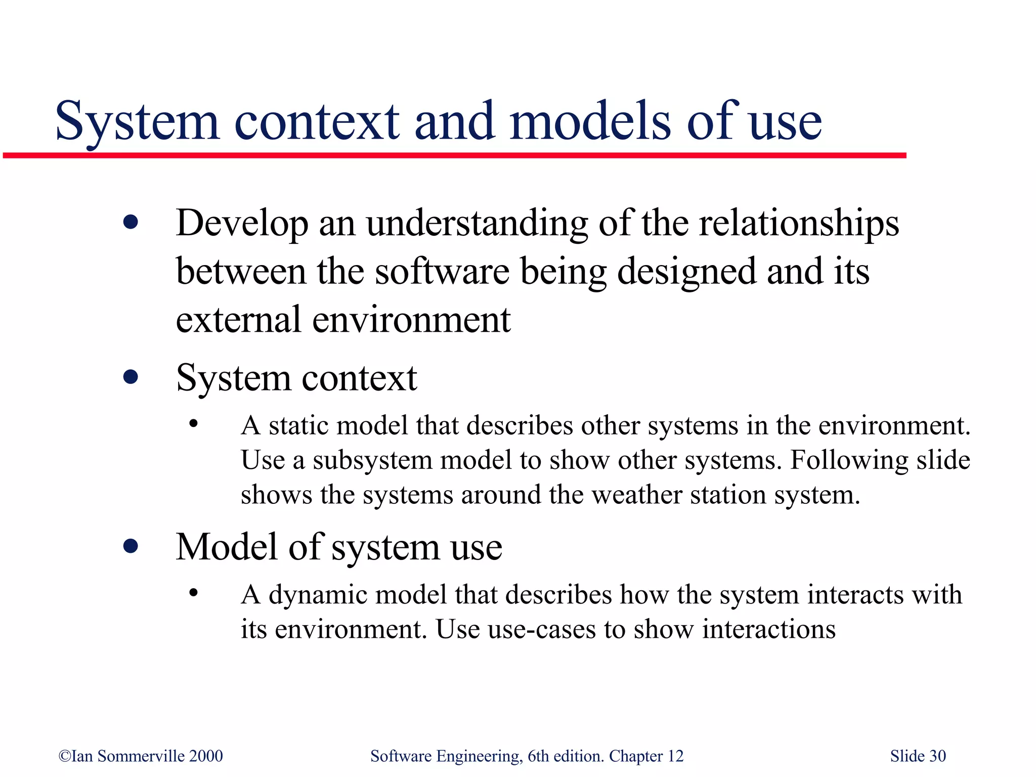 System context and models of use Develop an understanding of the relationships between the software being designed and its external environment System context A static model that describes other systems in the environment. Use a subsystem model to show other systems. Following slide shows the systems around the weather station system. Model of system use A dynamic model that describes how the system interacts with its environment. Use use-cases to show interactions 