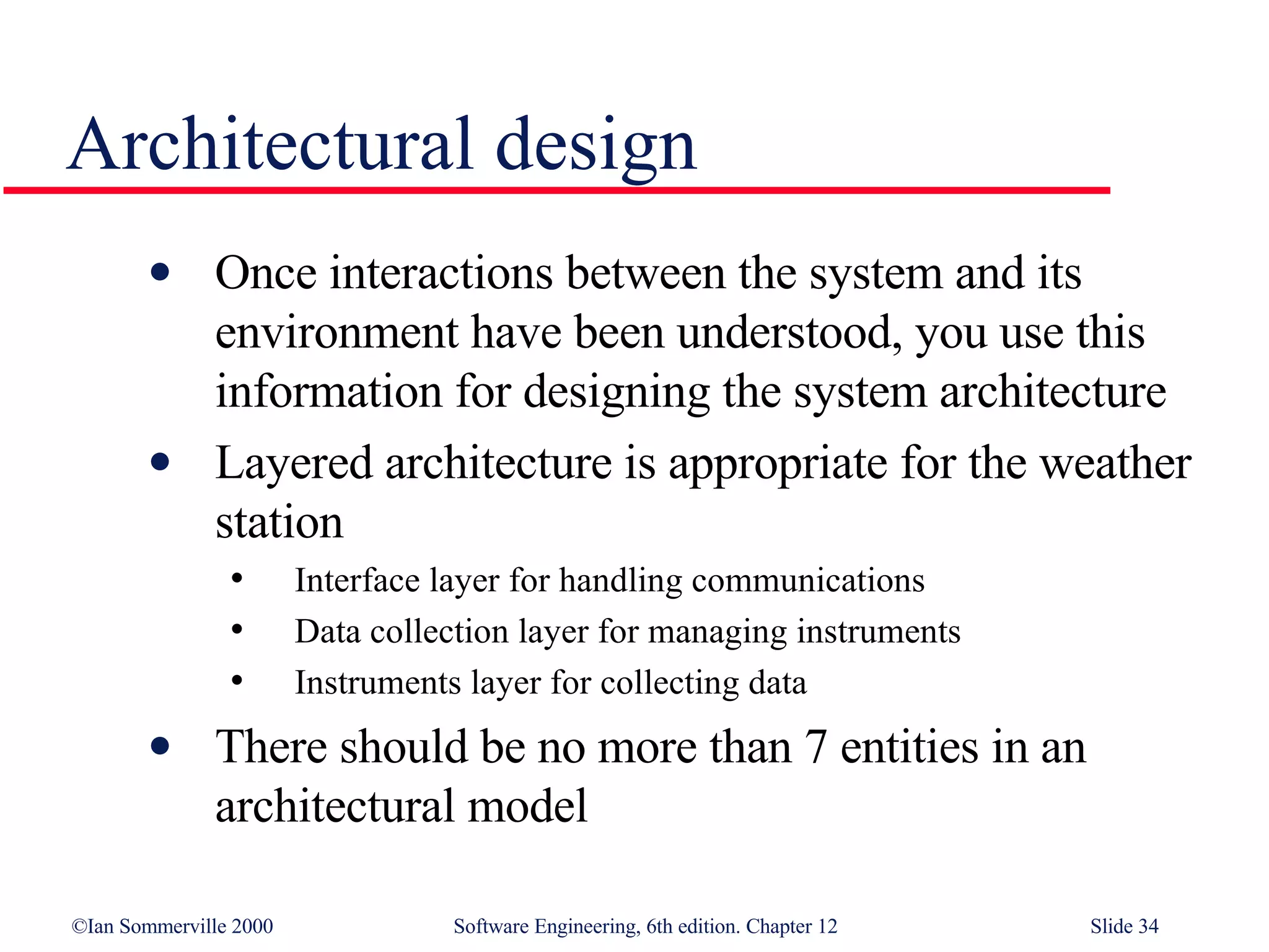 Architectural design Once interactions between the system and its environment have been understood, you use this information for designing the system architecture Layered architecture is appropriate for the weather station Interface layer for handling communications Data collection layer for managing instruments Instruments layer for collecting data There should be no more than 7 entities in an architectural model 