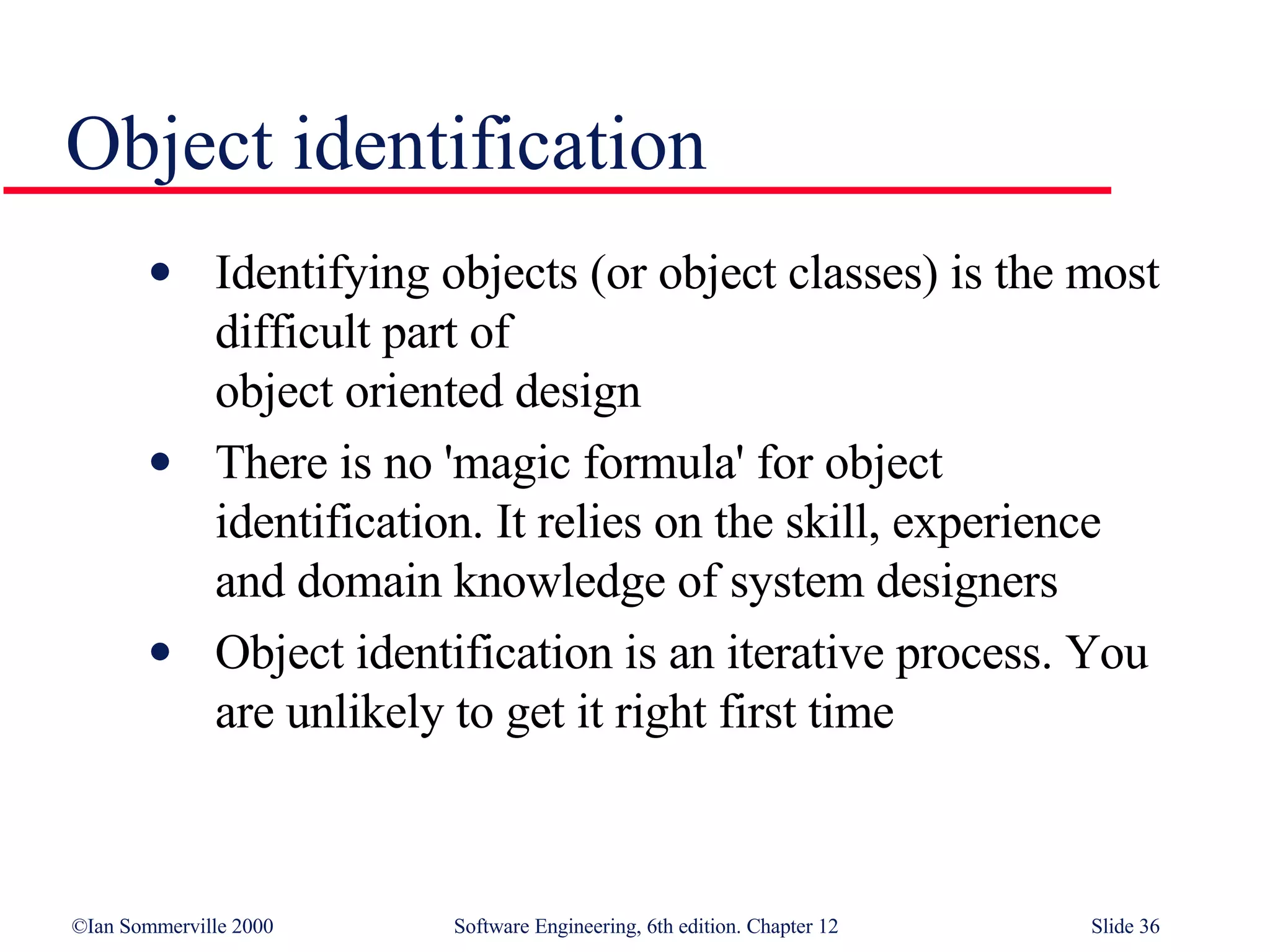 Object identification Identifying objects (or object classes) is the most difficult part of  object oriented design There is no 'magic formula' for object identification. It relies on the skill, experience  and domain knowledge of system designers Object identification is an iterative process. You are unlikely to get it right first time 