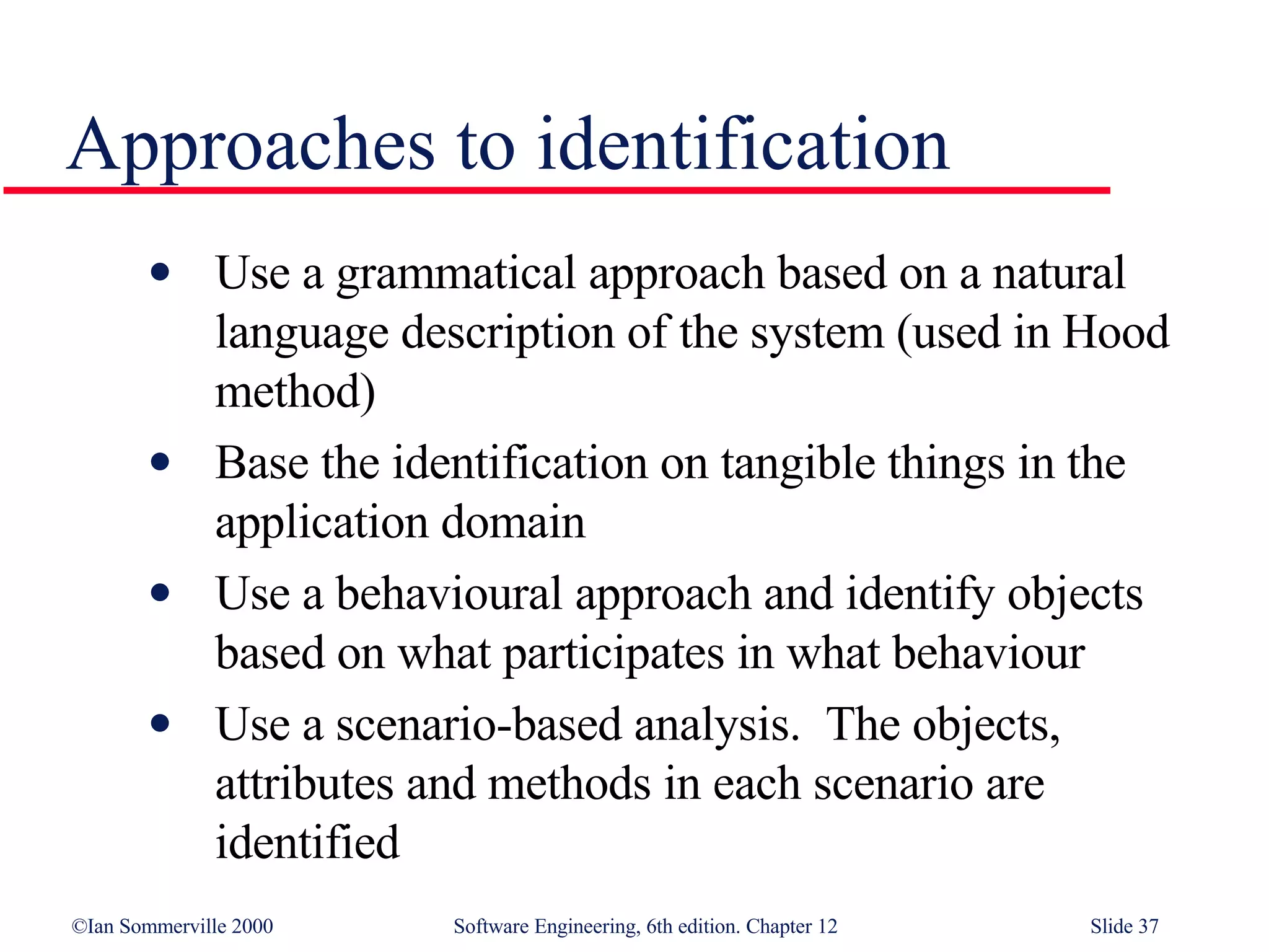 Approaches to identification Use a grammatical approach based on a natural language description of the system (used in Hood method) Base the identification on tangible things in the application domain Use a behavioural approach and identify objects based on what participates in what behaviour Use a scenario-based analysis.  The objects, attributes and methods in each scenario are identified 