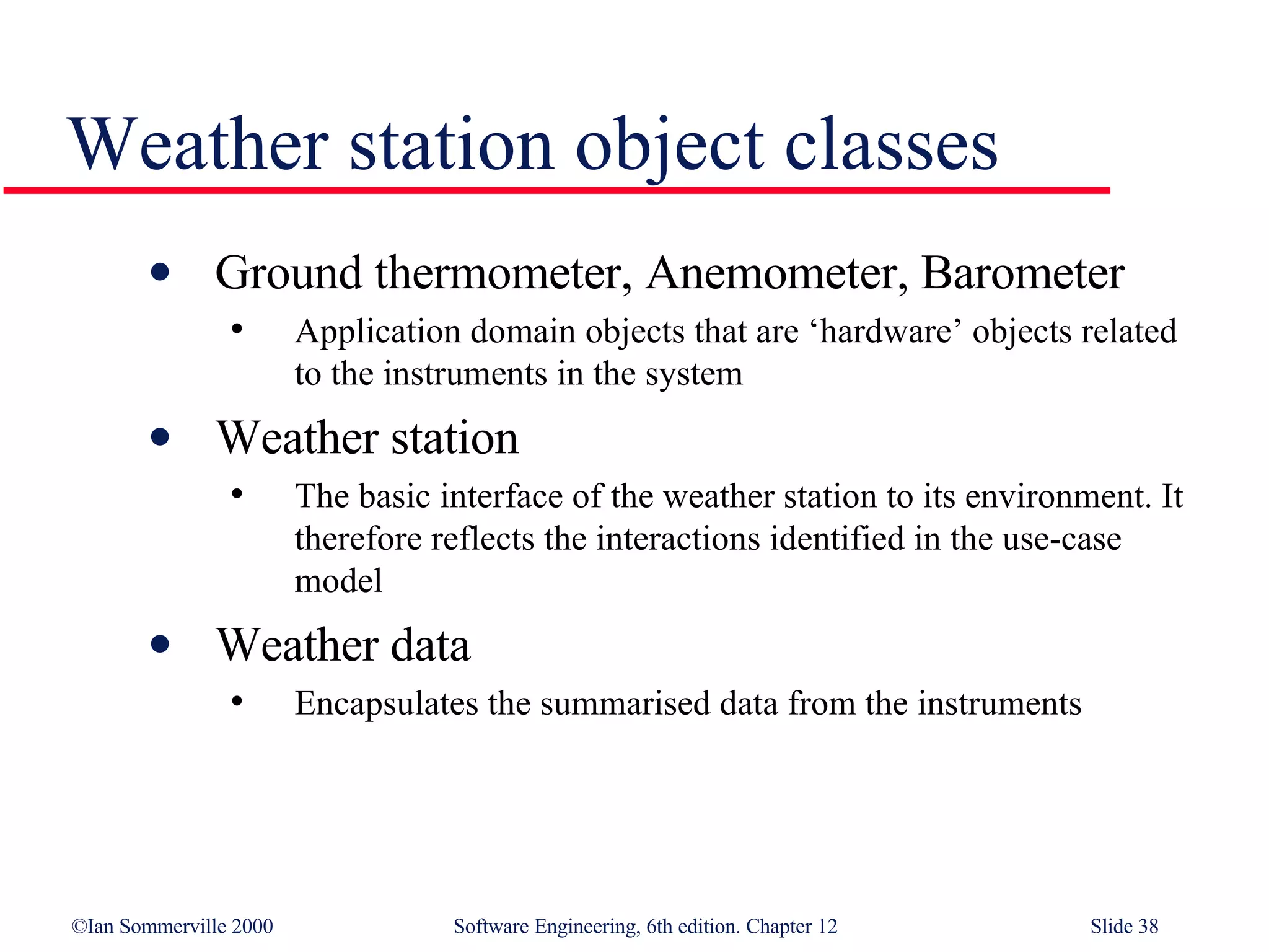 Weather station object classes Ground thermometer, Anemometer, Barometer Application domain objects that are ‘hardware’ objects related to the instruments in the system Weather station The basic interface of the weather station to its environment. It therefore reflects the interactions identified in the use-case model Weather data Encapsulates the summarised data from the instruments 