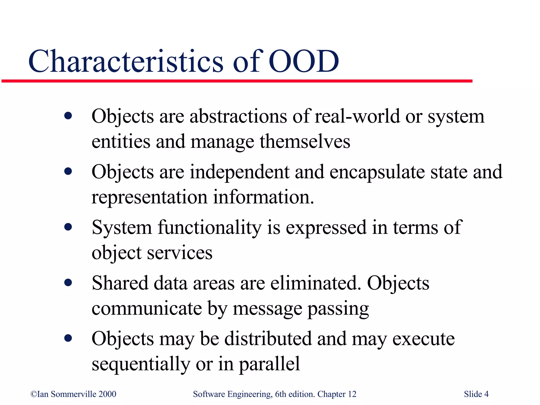 Characteristics of OOD Objects are abstractions of real-world or system entities and manage themselves Objects are independent and encapsulate state and representation information.  System functionality is expressed in terms of object services Shared data areas are eliminated. Objects  communicate by message passing Objects may be distributed and may execute  sequentially or in parallel 