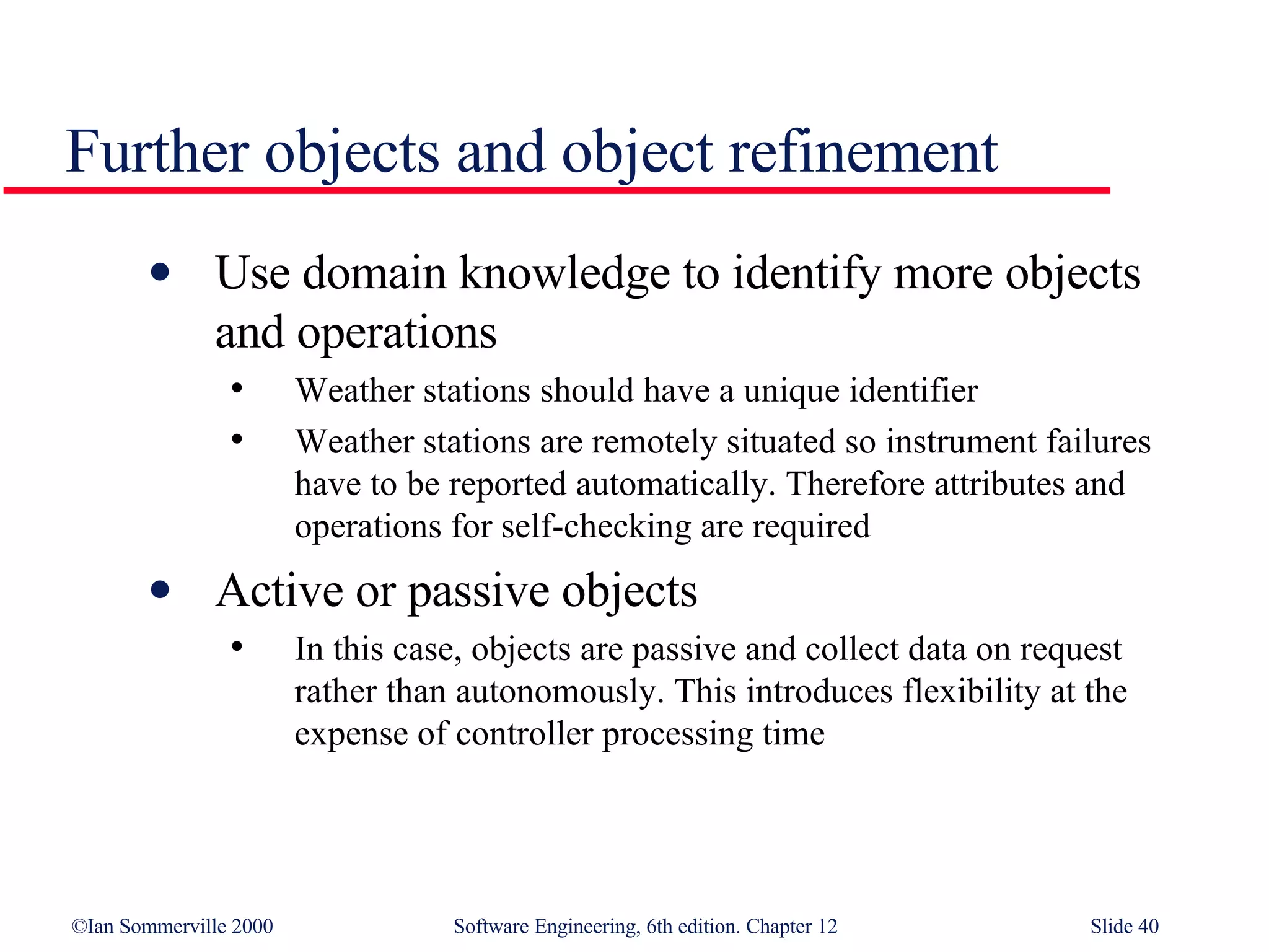 Further objects and object refinement Use domain knowledge to identify more objects and operations Weather stations should have a unique identifier Weather stations are remotely situated so instrument failures have to be reported automatically. Therefore attributes and operations for self-checking are required Active or passive objects In this case, objects are passive and collect data on request rather than autonomously. This introduces flexibility at the expense of controller processing time 