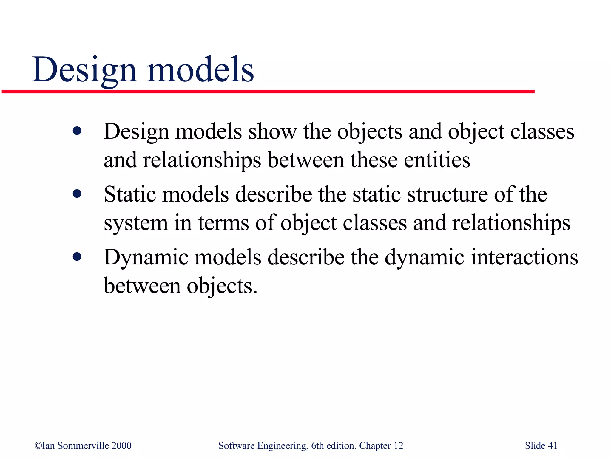 Design models Design models show the objects and object classes and relationships between these entities Static models describe the static structure of the system in terms of object classes and relationships Dynamic models describe the dynamic interactions between objects. 