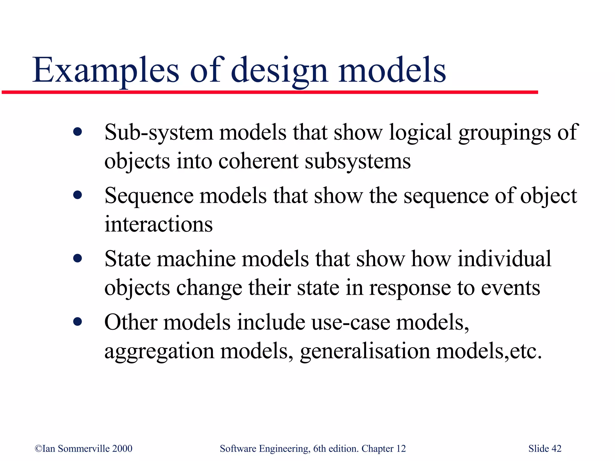 Examples of design models Sub-system models that show logical groupings of objects into coherent subsystems Sequence models that show the sequence of object interactions State machine models that show how individual objects change their state in response to events Other models include use-case models, aggregation models, generalisation models,etc. 