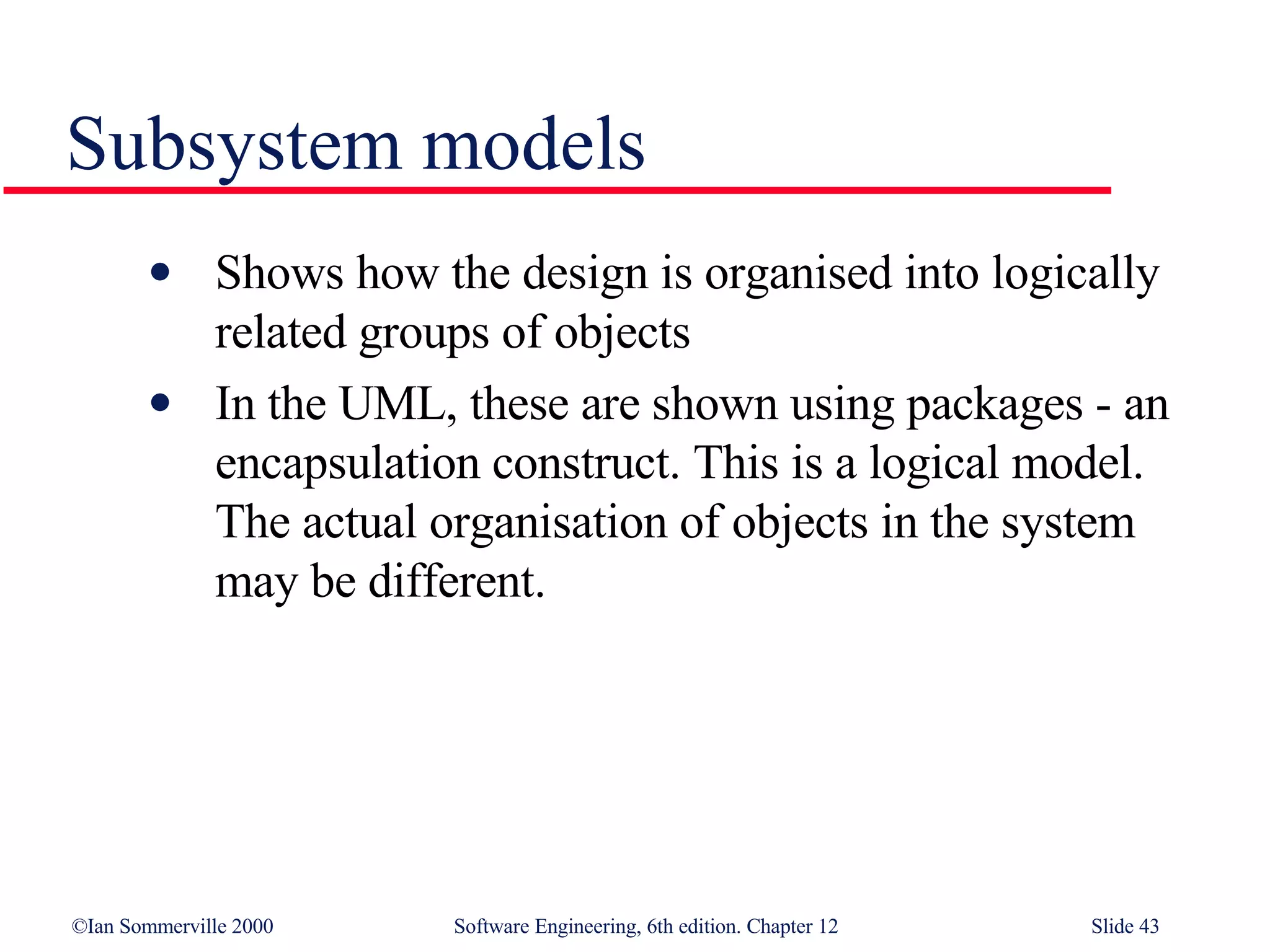 Subsystem models Shows how the design is organised into logically related groups of objects In the UML, these are shown using packages - an encapsulation construct. This is a logical model. The actual organisation of objects in the system may be different. 