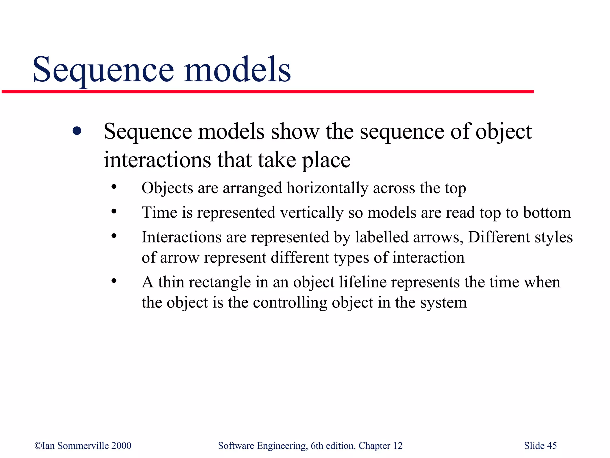 Sequence models Sequence models show the sequence of object interactions that take place Objects are arranged horizontally across the top Time is represented vertically so models are read top to bottom Interactions are represented by labelled arrows, Different styles of arrow represent different types of interaction A thin rectangle in an object lifeline represents the time when the object is the controlling object in the system 