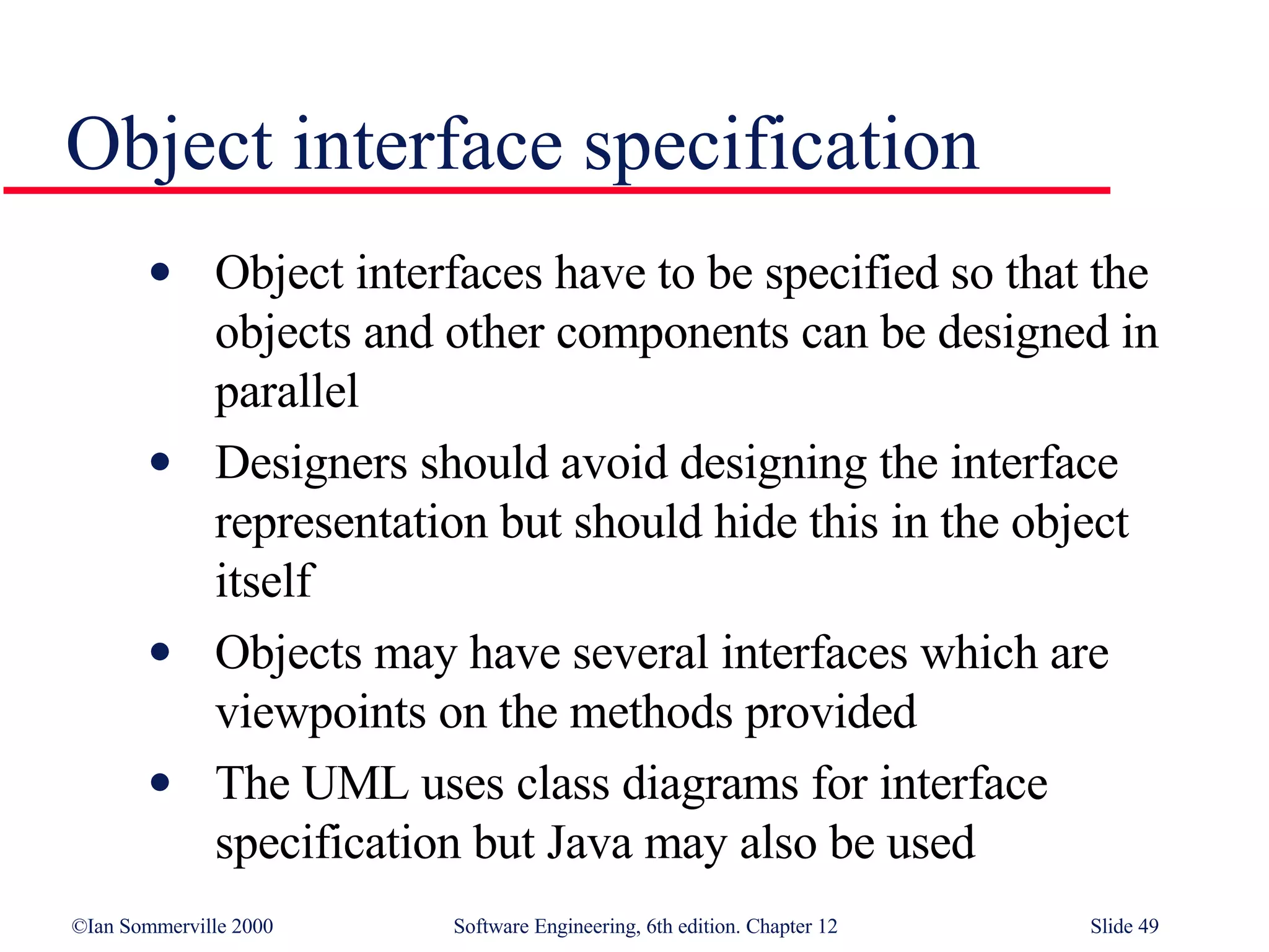 Object interface specification Object interfaces have to be specified so that the objects and other components can be designed in parallel Designers should avoid designing the interface representation but should hide this in the object itself Objects may have several interfaces which are viewpoints on the methods provided The UML uses class diagrams for interface specification but Java may also be used 