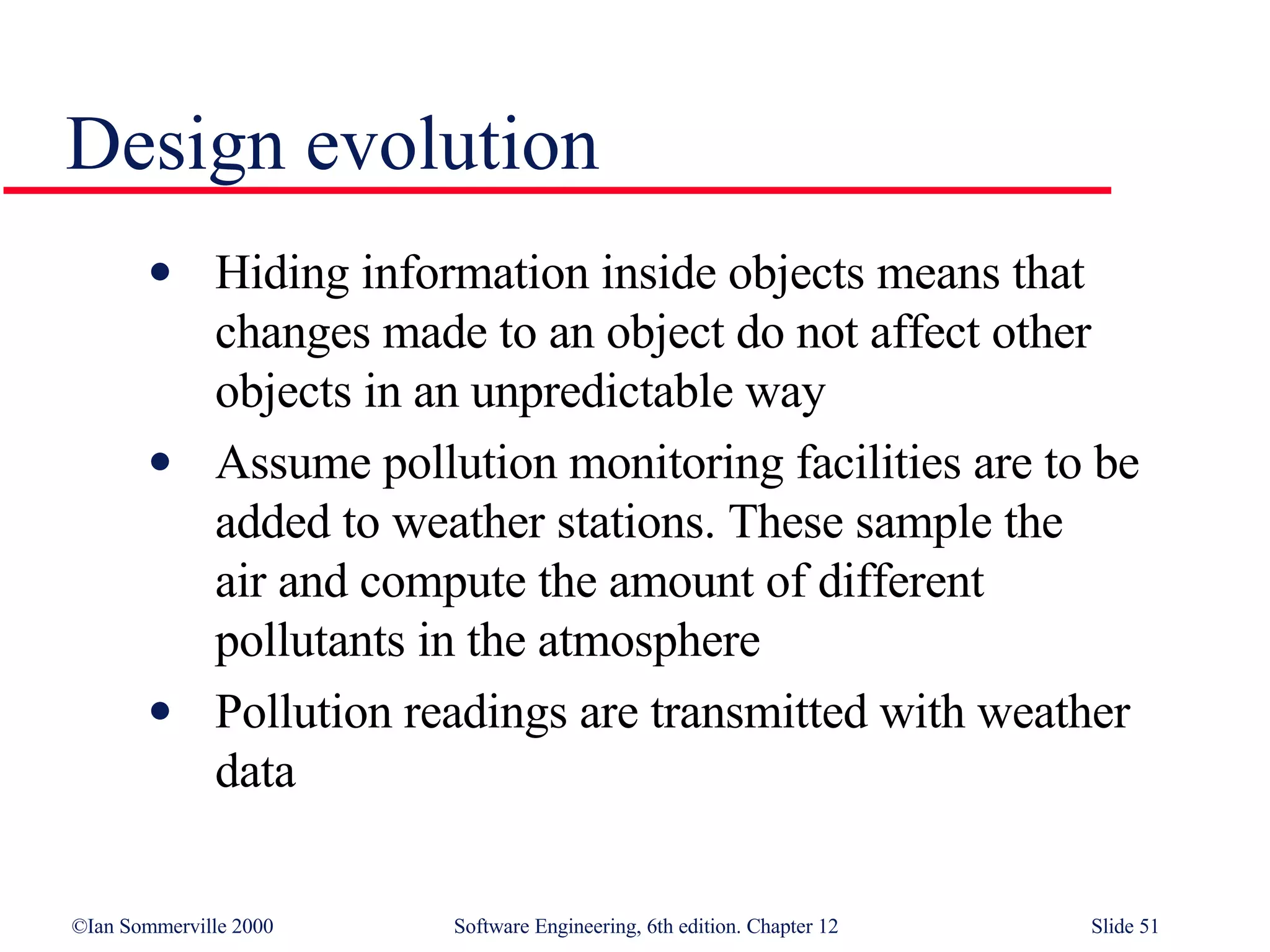 Design evolution Hiding information inside objects means that  changes made to an object do not affect other  objects in an unpredictable way Assume pollution monitoring facilities are to be  added to weather stations. These sample the  air and compute the amount of different  pollutants in the atmosphere Pollution readings are transmitted with weather  data 