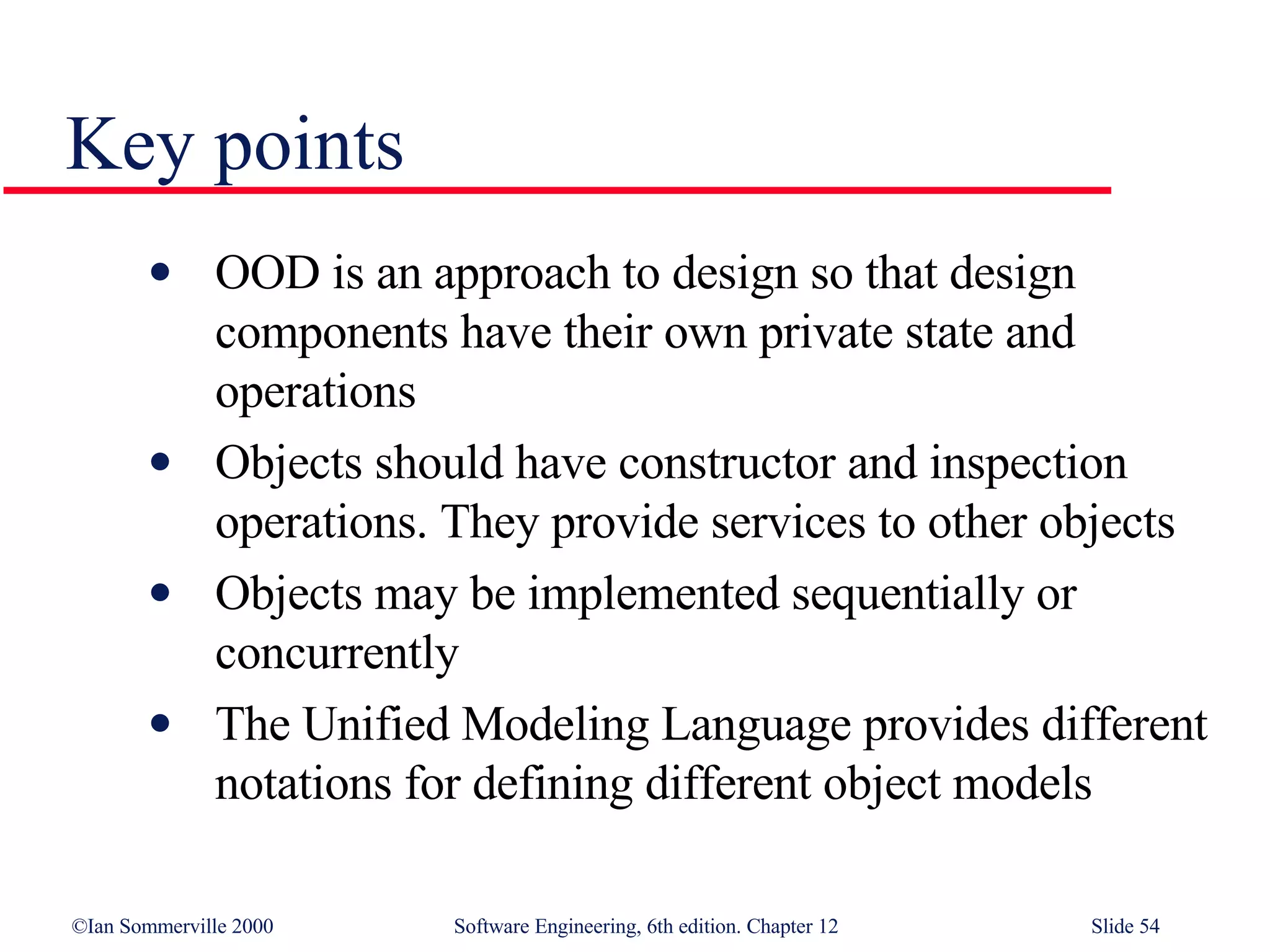 OOD is an approach to design so that design components have their own private state and operations Objects should have constructor and inspection operations. They provide services to other objects Objects may be implemented sequentially or concurrently The Unified Modeling Language provides different notations for defining different object models Key points 