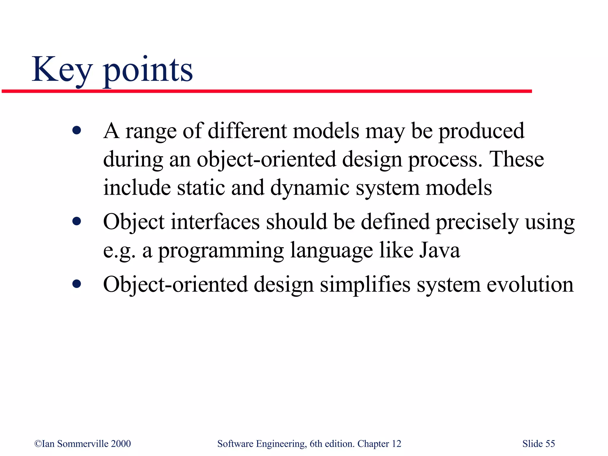 Key points A range of different models may be produced during an object-oriented design process. These include static and dynamic system models Object interfaces should be defined precisely using e.g. a programming language like Java Object-oriented design simplifies system evolution 