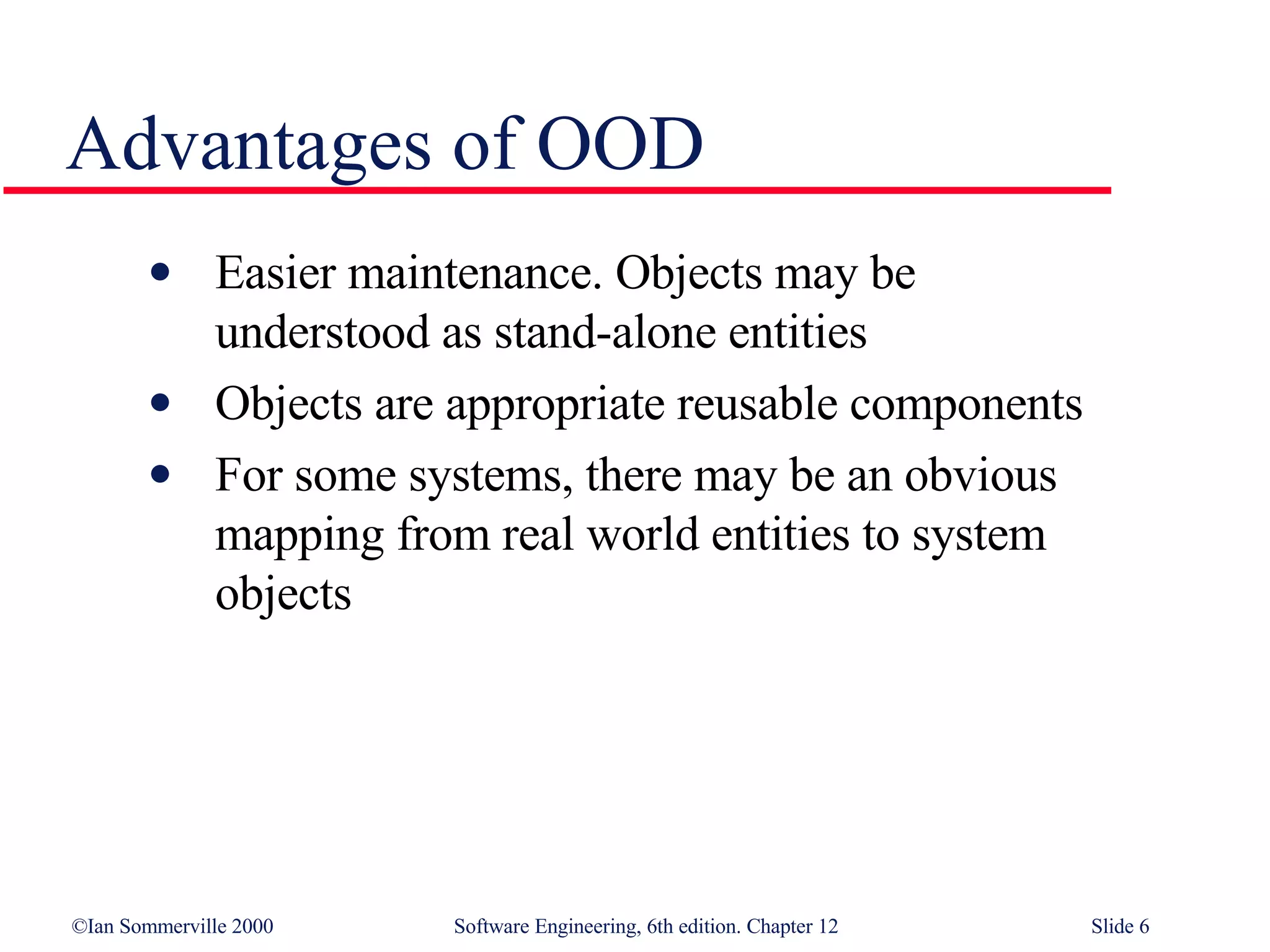 Advantages of OOD Easier maintenance. Objects may be  understood as stand-alone entities Objects are appropriate reusable components For some systems, there may be an obvious  mapping from real world entities to system  objects 