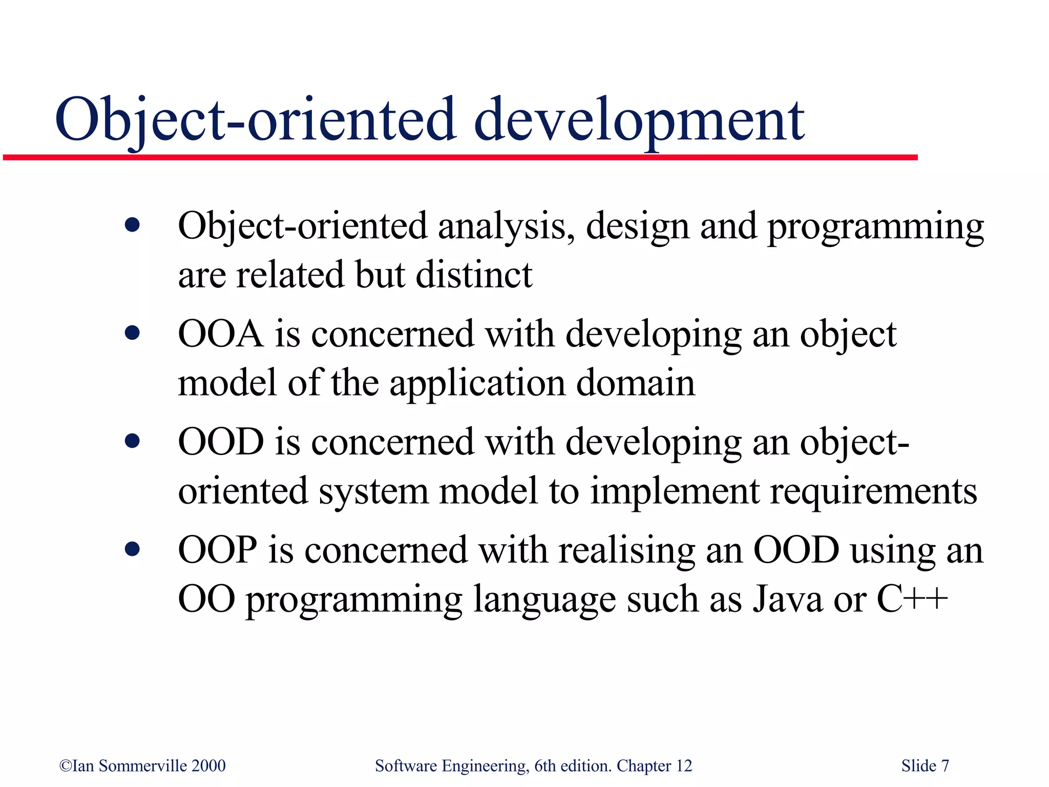 Object-oriented development Object-oriented analysis, design and programming are related but distinct OOA is concerned with developing an object model of the application domain OOD is concerned with developing an object-oriented system model to implement requirements OOP is concerned with realising an OOD using an OO programming language such as Java or C++ 