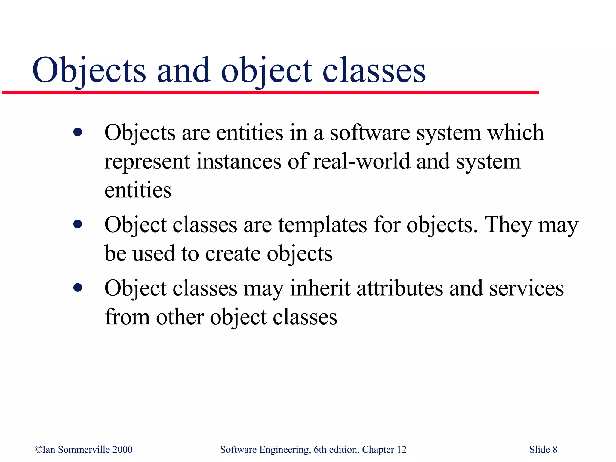 Objects and object classes  Objects are entities in a software system which represent instances of real-world and system entities Object classes are templates for objects. They may be used to create objects Object classes may inherit attributes and services from other object classes 