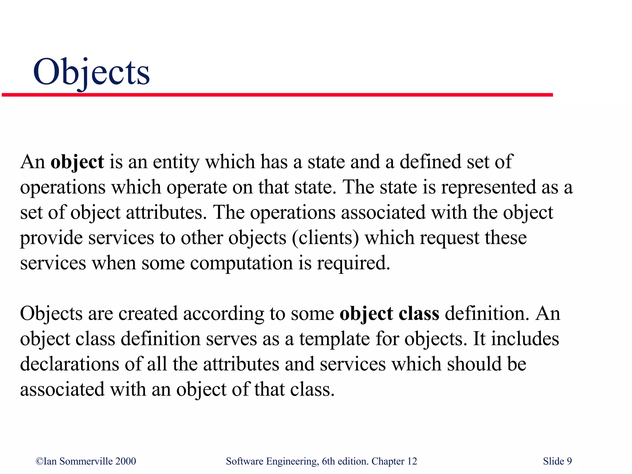 Objects An  object  is an entity which has a state and a defined set of operations which operate on that state. The state is represented as a set of object attributes. The operations associated with the object provide services to other objects (clients) which request these services when some computation is required.  Objects are created according to some  object class  definition. An object class definition serves as a template for objects. It includes declarations of all the attributes and services which should be associated with an object of that class.  