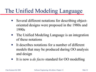 The Unified Modeling Language Several different notations for describing object-oriented designs were proposed in the 1980s and 1990s  The Unified Modeling Language is an integration of these notations It describes notations for a number of different models that may be produced during OO analysis and design It is now a  de facto  standard for OO modelling 