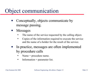 Object communication Conceptually, objects communicate by  message passing. Messages The name of the service requested by the calling object. Copies of the information required to execute the service  and the name of a holder for the result of the service. In practice, messages are often implemented  by procedure calls Name = procedure name. Information = parameter list. 
