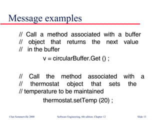 Message examples // Call a method associated with a buffer  // object that returns the next value  //  in the buffer v = circularBuffer.Get () ; // Call the method associated with a // thermostat object that sets the  // temperature to be maintained thermostat.setTemp (20) ; 