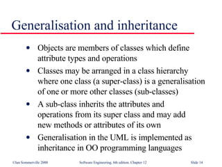 Generalisation and inheritance Objects are members of classes which define  attribute types and operations Classes may be arranged in a class hierarchy  where one class (a super-class) is a generalisation of one or more other classes (sub-classes) A sub-class inherits the attributes and  operations from its super class and may add  new methods or attributes of its own Generalisation in the UML is implemented as inheritance in OO programming languages 