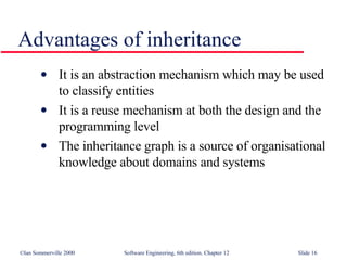 Advantages of inheritance It is an abstraction mechanism which may be used to classify entities It is a reuse mechanism at both the design and the programming level The inheritance graph is a source of organisational knowledge about domains and systems 