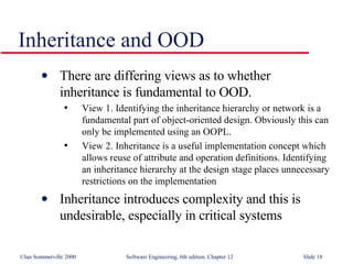 Inheritance and OOD There are differing views as to whether  inheritance is fundamental to OOD. View 1. Identifying the inheritance hierarchy or network is a fundamental part of object-oriented design. Obviously this can only be implemented using an OOPL. View 2. Inheritance is a useful implementation concept which allows reuse of attribute and operation definitions. Identifying an inheritance hierarchy at the design stage places unnecessary restrictions on the implementation Inheritance introduces complexity and this is undesirable, especially in critical systems 