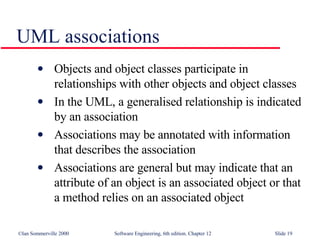 UML associations Objects and object classes participate in relationships with other objects and object classes In the UML, a generalised relationship is indicated by an association Associations may be annotated with information that describes the association Associations are general but may indicate that an attribute of an object is an associated object or that a method relies on an associated object 