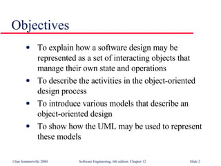 Objectives To explain how a software design may be represented as a set of interacting objects that manage their own state and operations To describe the activities in the object-oriented design process To introduce various models that describe an object-oriented design To show how the UML may be used to represent these models 