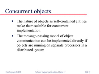 Concurrent objects The nature of objects as self-contained entities  make them suitable for concurrent  implementation The message-passing model of object  communication can be implemented directly if  objects are running on separate processors in a  distributed system 