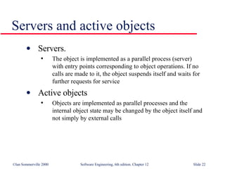 Servers and active objects Servers.  The object is implemented as a parallel process (server)  with entry points corresponding to object operations. If no  calls are made to it, the object suspends itself and waits for further requests for service Active objects Objects are implemented as parallel processes and the  internal object state may be changed by the object itself and  not simply by external calls 