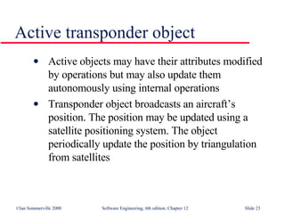 Active transponder object Active objects may have their attributes modified by operations but may also update them autonomously using internal operations Transponder object broadcasts an aircraft’s position. The position may be updated using a satellite positioning system. The object periodically update the position by triangulation from satellites 