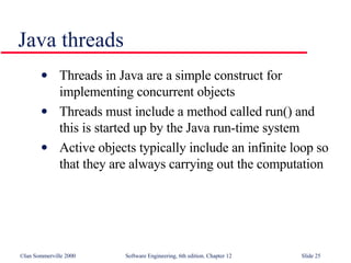 Java threads Threads in Java are a simple construct for implementing concurrent objects Threads must include a method called run() and this is started up by the Java run-time system Active objects typically include an infinite loop so that they are always carrying out the computation 