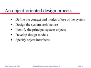 An object-oriented design process Define the context and modes of use of the system Design the system architecture Identify the principal system objects Develop design models Specify object interfaces 