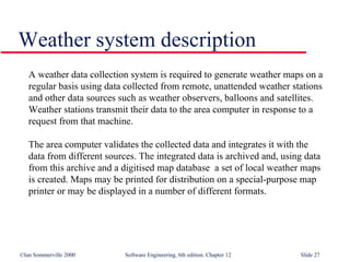 Weather system description A weather data collection system is required to generate weather maps on a regular basis using data collected from remote, unattended weather stations and other data sources such as weather observers, balloons and satellites. Weather stations transmit their data to the area computer in response to a request from that machine. The area computer validates the collected data and integrates it with the data from different sources. The integrated data is archived and, using data from this archive and a digitised map database  a set of local weather maps is created. Maps may be printed for distribution on a special-purpose map printer or may be displayed in a number of different formats. 