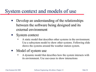 System context and models of use Develop an understanding of the relationships between the software being designed and its external environment System context A static model that describes other systems in the environment. Use a subsystem model to show other systems. Following slide shows the systems around the weather station system. Model of system use A dynamic model that describes how the system interacts with its environment. Use use-cases to show interactions 