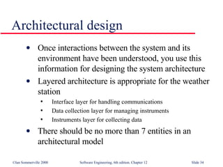 Architectural design Once interactions between the system and its environment have been understood, you use this information for designing the system architecture Layered architecture is appropriate for the weather station Interface layer for handling communications Data collection layer for managing instruments Instruments layer for collecting data There should be no more than 7 entities in an architectural model 