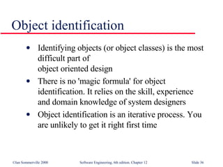 Object identification Identifying objects (or object classes) is the most difficult part of  object oriented design There is no 'magic formula' for object identification. It relies on the skill, experience  and domain knowledge of system designers Object identification is an iterative process. You are unlikely to get it right first time 