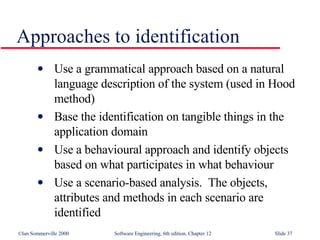 Approaches to identification Use a grammatical approach based on a natural language description of the system (used in Hood method) Base the identification on tangible things in the application domain Use a behavioural approach and identify objects based on what participates in what behaviour Use a scenario-based analysis.  The objects, attributes and methods in each scenario are identified 