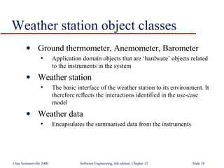 Weather station object classes Ground thermometer, Anemometer, Barometer Application domain objects that are ‘hardware’ objects related to the instruments in the system Weather station The basic interface of the weather station to its environment. It therefore reflects the interactions identified in the use-case model Weather data Encapsulates the summarised data from the instruments 