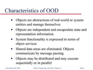 Characteristics of OOD Objects are abstractions of real-world or system entities and manage themselves Objects are independent and encapsulate state and representation information.  System functionality is expressed in terms of object services Shared data areas are eliminated. Objects  communicate by message passing Objects may be distributed and may execute  sequentially or in parallel 