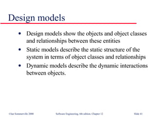 Design models Design models show the objects and object classes and relationships between these entities Static models describe the static structure of the system in terms of object classes and relationships Dynamic models describe the dynamic interactions between objects. 