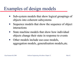 Examples of design models Sub-system models that show logical groupings of objects into coherent subsystems Sequence models that show the sequence of object interactions State machine models that show how individual objects change their state in response to events Other models include use-case models, aggregation models, generalisation models,etc. 