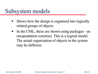 Subsystem models Shows how the design is organised into logically related groups of objects In the UML, these are shown using packages - an encapsulation construct. This is a logical model. The actual organisation of objects in the system may be different. 
