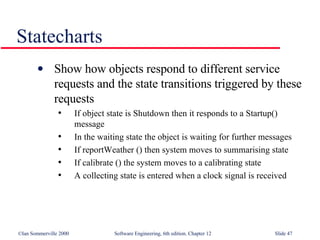 Statecharts Show how objects respond to different service requests and the state transitions triggered by these requests If object state is Shutdown then it responds to a Startup() message In the waiting state the object is waiting for further messages If reportWeather () then system moves to summarising state If calibrate () the system moves to a calibrating state A collecting state is entered when a clock signal is received 
