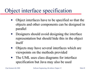 Object interface specification Object interfaces have to be specified so that the objects and other components can be designed in parallel Designers should avoid designing the interface representation but should hide this in the object itself Objects may have several interfaces which are viewpoints on the methods provided The UML uses class diagrams for interface specification but Java may also be used 