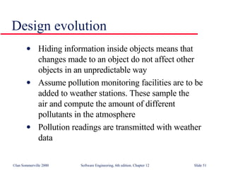 Design evolution Hiding information inside objects means that  changes made to an object do not affect other  objects in an unpredictable way Assume pollution monitoring facilities are to be  added to weather stations. These sample the  air and compute the amount of different  pollutants in the atmosphere Pollution readings are transmitted with weather  data 