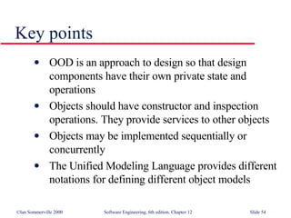 OOD is an approach to design so that design components have their own private state and operations Objects should have constructor and inspection operations. They provide services to other objects Objects may be implemented sequentially or concurrently The Unified Modeling Language provides different notations for defining different object models Key points 