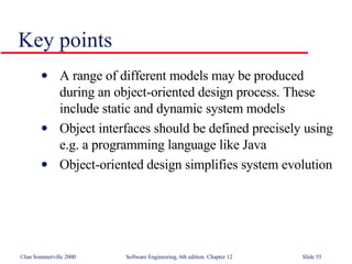 Key points A range of different models may be produced during an object-oriented design process. These include static and dynamic system models Object interfaces should be defined precisely using e.g. a programming language like Java Object-oriented design simplifies system evolution 