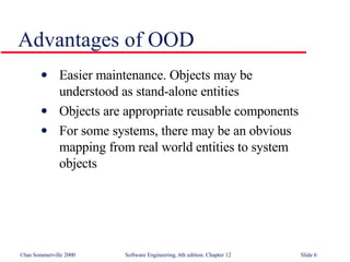 Advantages of OOD Easier maintenance. Objects may be  understood as stand-alone entities Objects are appropriate reusable components For some systems, there may be an obvious  mapping from real world entities to system  objects 