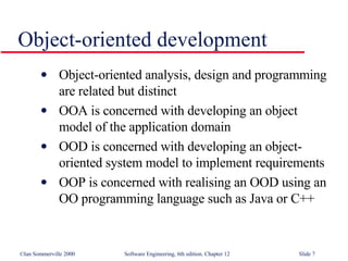 Object-oriented development Object-oriented analysis, design and programming are related but distinct OOA is concerned with developing an object model of the application domain OOD is concerned with developing an object-oriented system model to implement requirements OOP is concerned with realising an OOD using an OO programming language such as Java or C++ 