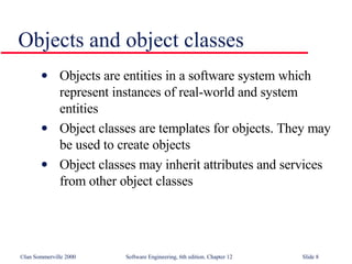 Objects and object classes  Objects are entities in a software system which represent instances of real-world and system entities Object classes are templates for objects. They may be used to create objects Object classes may inherit attributes and services from other object classes 